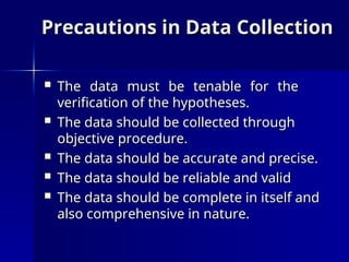Precautions in Data Collection
Precautions in Data Collection
 The data must be tenable for the
The data must be tenable for the
verification of the hypotheses.
verification of the hypotheses.
 The data should be collected through
The data should be collected through
objective procedure.
objective procedure.
 The data should be accurate and precise.
The data should be accurate and precise.
 The data should be reliable and valid
The data should be reliable and valid
 The data should be complete in itself and
The data should be complete in itself and
also comprehensive in nature.
also comprehensive in nature.
 