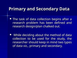 Primary and Secondary Data
Primary and Secondary Data
 The task of data collection begins after a
The task of data collection begins after a
research problem has been defined and
research problem has been defined and
research design/plan chalked out.
research design/plan chalked out.
 While deciding about the method of data
While deciding about the method of data
collection to be used for the study, the
collection to be used for the study, the
researcher should keep in mind two types
researcher should keep in mind two types
of data viz., primary and secondary.
of data viz., primary and secondary.
 