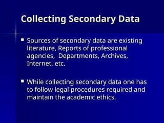 Collecting Secondary Data
Collecting Secondary Data
 Sources of secondary data are existing
Sources of secondary data are existing
literature, Reports of professional
literature, Reports of professional
agencies, Departments, Archives,
agencies, Departments, Archives,
Internet, etc.
Internet, etc.
 While collecting secondary data one has
While collecting secondary data one has
to follow legal procedures required and
to follow legal procedures required and
maintain the academic ethics.
maintain the academic ethics.
 