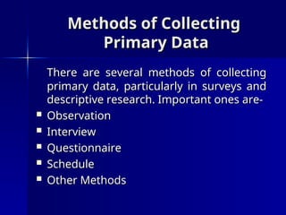 Methods of Collecting
Methods of Collecting
Primary Data
Primary Data
There are several methods of collecting
There are several methods of collecting
primary data, particularly in surveys and
primary data, particularly in surveys and
descriptive research. Important ones are-
descriptive research. Important ones are-
 Observation
Observation
 Interview
Interview
 Questionnaire
Questionnaire
 Schedule
Schedule
 Other Methods
Other Methods
 