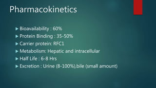 Pharmacokinetics
 Bioavailability : 60%
 Protein Binding : 35-50%
 Carrier protein: RFC1
 Metabolism: Hepatic and intracellular
 Half Life : 6-8 Hrs
 Excretion : Urine (8-100%),bile (small amount)
 