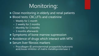 Monitoring:
 Close monitoring in elderly and renal patients
 Blood tests: CBC,LFTs and creatinine
 Weekly for 1 month
 2 weekly for 2 months
 Monthly for 3 months
 3 months afterwards
 Symptoms of bone marrow supresssion
 Avoidence of drugs which interact with MTX
 Serum liver fibrosis markers
 Procollagen-III aminoterminal propeptide,hyaluronic
acid,tissue inhibitor of matrix metalloproteinase-1
 