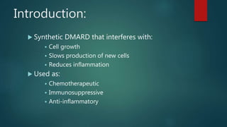Introduction:
 Synthetic DMARD that interferes with:
 Cell growth
 Slows production of new cells
 Reduces inflammation
 Used as:
 Chemotherapeutic
 Immunosuppressive
 Anti-inflammatory
 