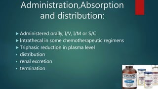 Administration,Absorption
and distribution:
 Administered orally, I/V, I/M or S/C
 Intrathecal in some chemotherapeutic regimens
 Triphasic reduction in plasma level
 distribution
 renal excretion
 termination
 