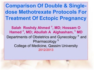 Comparison Of Double & Single-
dose Methotrexate Protocols For
Treatment Of Ectopic Pregnancy
  Salah Roshdy Ahmed a, MD; Hossam O
        a                              b
 Hamed , MD; Abullah A Alghasham, MD
Departments of Obstetrics and Gynecology a and
                              b
               Pharmacology
   College of Medicine, Qassim University
                  2012/2013
 
