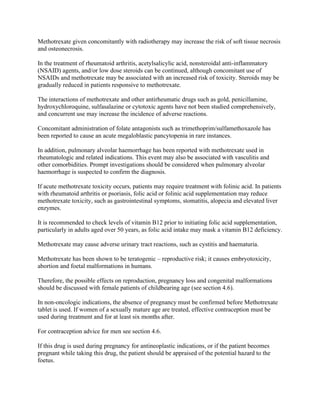 Methotrexate given concomitantly with radiotherapy may increase the risk of soft tissue necrosis
and osteonecrosis.
In the treatment of rheumatoid arthritis, acetylsalicylic acid, nonsteroidal anti-inflammatory
(NSAID) agents, and/or low dose steroids can be continued, although concomitant use of
NSAIDs and methotrexate may be associated with an increased risk of toxicity. Steroids may be
gradually reduced in patients responsive to methotrexate.
The interactions of methotrexate and other antirheumatic drugs such as gold, penicillamine,
hydroxychloroquine, sulfasalazine or cytotoxic agents have not been studied comprehensively,
and concurrent use may increase the incidence of adverse reactions.
Concomitant administration of folate antagonists such as trimethoprim/sulfamethoxazole has
been reported to cause an acute megaloblastic pancytopenia in rare instances.
In addition, pulmonary alveolar haemorrhage has been reported with methotrexate used in
rheumatologic and related indications. This event may also be associated with vasculitis and
other comorbidities. Prompt investigations should be considered when pulmonary alveolar
haemorrhage is suspected to confirm the diagnosis.
If acute methotrexate toxicity occurs, patients may require treatment with folinic acid. In patients
with rheumatoid arthritis or psoriasis, folic acid or folinic acid supplementation may reduce
methotrexate toxicity, such as gastrointestinal symptoms, stomatitis, alopecia and elevated liver
enzymes.
It is recommended to check levels of vitamin B12 prior to initiating folic acid supplementation,
particularly in adults aged over 50 years, as folic acid intake may mask a vitamin B12 deficiency.
Methotrexate may cause adverse urinary tract reactions, such as cystitis and haematuria.
Methotrexate has been shown to be teratogenic – reproductive risk; it causes embryotoxicity,
abortion and foetal malformations in humans.
Therefore, the possible effects on reproduction, pregnancy loss and congenital malformations
should be discussed with female patients of childbearing age (see section 4.6).
In non-oncologic indications, the absence of pregnancy must be confirmed before Methotrexate
tablet is used. If women of a sexually mature age are treated, effective contraception must be
used during treatment and for at least six months after.
For contraception advice for men see section 4.6.
If this drug is used during pregnancy for antineoplastic indications, or if the patient becomes
pregnant while taking this drug, the patient should be appraised of the potential hazard to the
foetus.
 