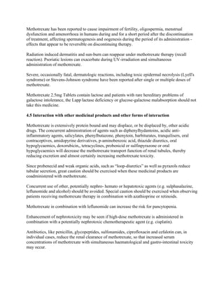 Methotrexate has been reported to cause impairment of fertility, oligospermia, menstrual
dysfunction and amenorrhoea in humans during and for a short period after the discontinuation
of treatment, affecting spermatogenesis and oogenesis during the period of its administration -
effects that appear to be reversible on discontinuing therapy.
Radiation induced dermatitis and sun-burn can reappear under methotrexate therapy (recall
reaction). Psoriatic lesions can exacerbate during UV-irradiation and simultaneous
administration of methotrexate.
Severe, occasionally fatal, dermatologic reactions, including toxic epidermal necrolysis (Lyell's
syndrome) or Stevens-Johnson syndrome have been reported after single or multiple doses of
methotrexate.
Methotrexate 2.5mg Tablets contain lactose and patients with rare hereditary problems of
galactose intolerance, the Lapp lactase deficiency or glucose-galactose malabsorption should not
take this medicine.
4.5 Interaction with other medicinal products and other forms of interaction
Methotrexate is extensively protein bound and may displace, or be displaced by, other acidic
drugs. The concurrent administration of agents such as diphenylhydantoins, acidic anti-
inflammatory agents, salicylates, phenylbutazone, phenytoin, barbiturates, tranquilisers, oral
contraceptives, amidopyrine derivatives, p-aminobenzoic acid, thiazide diuretics, oral
hypoglycaemics, doxorubicin,, tetracyclines, probenicid or sulfinpyrazone or oral
hypoglycaemics will decrease the methotrexate transport function of renal tubules, thereby
reducing excretion and almost certainly increasing methotrexate toxicity.
Since probenecid and weak organic acids, such as “loop-diuretics” as well as pyrazols reduce
tubular secretion, great caution should be exercised when these medicinal products are
coadministered with methotrexate.
Concurrent use of other, potentially nephro- hemato or hepatotoxic agents (e.g. sulphasalazine,
leflunomide and alcohol) should be avoided. Special caution should be exercised when observing
patients receiving methotrexate therapy in combination with azathioprine or retinoids.
Methotrexate in combination with leflunomide can increase the risk for pancytopenia.
Enhancement of nephrotoxicity may be seen if high-dose methotrexate is administered in
combination with a potentially nephrotoxic chemotherapeutic agent (e.g. cisplatin).
Antibiotics, like penicillin, glycopeptides, sulfonamides, ciprofloxacin and cefalotin can, in
individual cases, reduce the renal clearance of methotrexate, so that increased serum
concentrations of methotrexate with simultaneous haematological and gastro-intestinal toxicity
may occur.
 