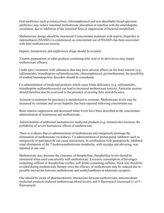 Oral antibiotics such as tetracyclines, chloramphenicol and non-absorbable broad-spectrum
antibiotics may reduce intestinal methotrexate absorption or interfere with the enterohepatic
circulation, due to inhibition of the intestinal flora or suppression of bacterial metabolism.
Methotrexate dosage should be monitored if concomitant treatment with aspirin, ibuprofen or
indomethacin (NSAID's) is commenced, as concomitant use of NSAID's has been associated
with fatal methotrexate toxicity.
Hepatic, hematotoxic and nephrotoxic drugs should be avoided.
Vitamin preparations or other products containing folic acid or its derivatives may impair
methotrexate efficacy.
Under (pre-) treatment with substances that may have adverse effects on the bone marrow (e.g.
sulfonamides, trimethoprim-sulfamethoxazole, chloramphenicol, pyrimethamine), the possibility
of marked haematopoietic disorders should be considered.
Co-administration of medicinal products which cause folate deficiency (e.g. sulfonamides,
trimethoprim-sulfamethoxazole) can lead to increased methotrexate toxicity. Particular caution
should therefore also be exercised in the presence of existing folic acid deficiency.
Acitretin (a treatment for psoriasis) is metabolised to eretinate. Methotrexate levels may be
increased by eretinate and severe hepatitis has been reported following concomitant use.
Bone marrow suppression and decreased folate levels have been described in the concomitant
administration of triamterene and methotrexate.
Administration of additional haematotoxic medicinal products (e.g. metamizole) increases the
probability of severe haematoxic effects of methotrexate.
There is evidence that co-administration of methotrexate and omeprazole prolongs the
elimination of methotrexate via kidneys. Co-administration of proton pump inhibitors such as
omeprazole or pantoprazole can cause interactions. In combination with pantoprazole, inhibited
renal elimination of the 7-hydroxymethotrexate metabolite, with myalgia and shivering, was
reported in one case.
Methotrexate may decrease the clearance of theophylline; theophylline levels should be
monitored when used concurrently with methotrexate. Excessive consumption of beverages
containing caffeine or theophylline (coffee, soft drinks containing caffeine, black tea) should be
avoided during methotrexate therapy since the efficacy of methotrexate may be reduced due to
possible interaction between methotrexate and methylxanthines at adenosine receptors.
One should be aware of pharmacokinetic interactions between methotrexate, anticonvulsant
medicinal products (reduced methotrexate blood levels), and 5-fluorouracil (increased t½ of 5--
fluorouracil).
 