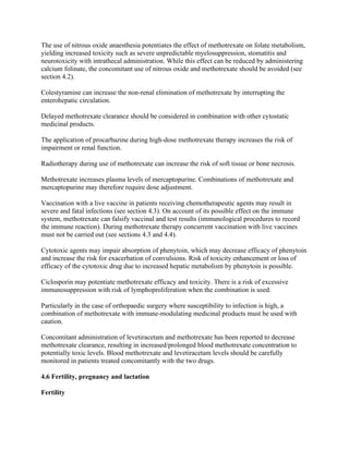 The use of nitrous oxide anaesthesia potentiates the effect of methotrexate on folate metabolism,
yielding increased toxicity such as severe unpredictable myelosuppression, stomatitis and
neurotoxicity with intrathecal administration. While this effect can be reduced by administering
calcium folinate, the concomitant use of nitrous oxide and methotrexate should be avoided (see
section 4.2).
Colestyramine can increase the non-renal elimination of methotrexate by interrupting the
enterohepatic circulation.
Delayed methotrexate clearance should be considered in combination with other cytostatic
medicinal products.
The application of procarbazine during high-dose methotrexate therapy increases the risk of
impairment or renal function.
Radiotherapy during use of methotrexate can increase the risk of soft tissue or bone necrosis.
Methotrexate increases plasma levels of mercaptopurine. Combinations of methotrexate and
mercaptopurine may therefore require dose adjustment.
Vaccination with a live vaccine in patients receiving chemotherapeutic agents may result in
severe and fatal infections (see section 4.3). On account of its possible effect on the immune
system, methotrexate can falsify vaccinal and test results (immunological procedures to record
the immune reaction). During methotrexate therapy concurrent vaccination with live vaccines
must not be carried out (see sections 4.3 and 4.4).
Cytotoxic agents may impair absorption of phenytoin, which may decrease efficacy of phenytoin
and increase the risk for exacerbation of convulsions. Risk of toxicity enhancement or loss of
efficacy of the cytotoxic drug due to increased hepatic metabolism by phenytoin is possible.
Ciclosporin may potentiate methotrexate efficacy and toxicity. There is a risk of excessive
immunosuppression with risk of lymphoproliferation when the combination is used.
Particularly in the case of orthopaedic surgery where susceptibility to infection is high, a
combination of methotrexate with immune-modulating medicinal products must be used with
caution.
Concomitant administration of levetiracetam and methotrexate has been reported to decrease
methotrexate clearance, resulting in increased/prolonged blood methotrexate concentration to
potentially toxic levels. Blood methotrexate and levetiracetam levels should be carefully
monitored in patients treated concomitantly with the two drugs.
4.6 Fertility, pregnancy and lactation
Fertility
 