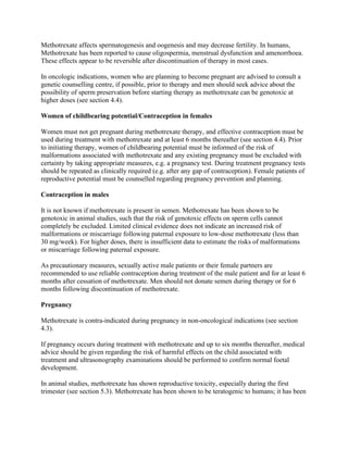 Methotrexate affects spermatogenesis and oogenesis and may decrease fertility. In humans,
Methotrexate has been reported to cause oligospermia, menstrual dysfunction and amenorrhoea.
These effects appear to be reversible after discontinuation of therapy in most cases.
In oncologic indications, women who are planning to become pregnant are advised to consult a
genetic counselling centre, if possible, prior to therapy and men should seek advice about the
possibility of sperm preservation before starting therapy as methotrexate can be genotoxic at
higher doses (see section 4.4).
Women of childbearing potential/Contraception in females
Women must not get pregnant during methotrexate therapy, and effective contraception must be
used during treatment with methotrexate and at least 6 months thereafter (see section 4.4). Prior
to initiating therapy, women of childbearing potential must be informed of the risk of
malformations associated with methotrexate and any existing pregnancy must be excluded with
certainty by taking appropriate measures, e.g. a pregnancy test. During treatment pregnancy tests
should be repeated as clinically required (e.g. after any gap of contraception). Female patients of
reproductive potential must be counselled regarding pregnancy prevention and planning.
Contraception in males
It is not known if methotrexate is present in semen. Methotrexate has been shown to be
genotoxic in animal studies, such that the risk of genotoxic effects on sperm cells cannot
completely be excluded. Limited clinical evidence does not indicate an increased risk of
malformations or miscarriage following paternal exposure to low-dose methotrexate (less than
30 mg/week). For higher doses, there is insufficient data to estimate the risks of malformations
or miscarriage following paternal exposure.
As precautionary measures, sexually active male patients or their female partners are
recommended to use reliable contraception during treatment of the male patient and for at least 6
months after cessation of methotrexate. Men should not donate semen during therapy or for 6
months following discontinuation of methotrexate.
Pregnancy
Methotrexate is contra-indicated during pregnancy in non-oncological indications (see section
4.3).
If pregnancy occurs during treatment with methotrexate and up to six months thereafter, medical
advice should be given regarding the risk of harmful effects on the child associated with
treatment and ultrasonography examinations should be performed to confirm normal foetal
development.
In animal studies, methotrexate has shown reproductive toxicity, especially during the first
trimester (see section 5.3). Methotrexate has been shown to be teratogenic to humans; it has been
 
