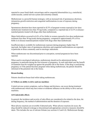 reported to cause foetal death, miscarriages and/or congenital abnormalities (e.g. craniofacial,
cardiovascular, central nervous system and extremity-related).
Methotrexate is a powerful human teratogen, with an increased risk of spontaneous abortions,
intrauterine growth restriction and congenital malformations in case of exposure during
pregnancy.
Spontaneous abortions have been reported in 42.5% of pregnant women exposed to low-dose
methotrexate treatment (less than 30 mg/week), compared to a reported rate of 22.5% in disease-
matched patients treated with drugs other than methotrexate.
Major birth defects occurred in 6.6% of live births in women exposed to low-dose methotrexate
treatment (less than 30 mg/week) during pregnancy, compared to approximately 4% of live
births in in disease-matched patients treated with drugs other than methotrexate.
Insufficient data is available for methotrexate exposure during pregnancy higher than 30
mg/week, but higher rates of spontaneous abortions and congenital malformations are expected,
in particular at doses commonly used in oncologic indications.
When methotrexate was discontinued prior to conception, normal pregnancies have been
reported.
When used in oncological indications, methotrexate should not be administered during
pregnancy in particular during the first trimester of pregnancy. In each individual case the benefit
of treatment must be weighed up against the possible risk to the foetus. If the drug is used during
pregnancy or if the patient becomes pregnant while taking methotrexate, the patient should be
informed of the potential risk to the foetus.
Breast-feeding
Patients should not breast feed whilst taking methotrexate.
4.7 Effects on ability to drive and use machines
Central nervous system symptoms, such as fatigue and dizziness, can occur during treatment
with methotrexate which may have minor or moderate influence on the ability to drive and use
machines.
4.8 Undesirable effects
In general, the incidence and severity of side effects are considered to be related to the dose, the
dosing frequency, the method of administration and the duration of exposure.
Most adverse reactions are reversible if detected early. When adverse reactions do occur, the
drug should be reduced in dosage or discontinued and appropriate corrective measures should be
taken. This includes the use of calcium folinate (see sections 4.2 and 4.4). Methotrexate therapy
 
