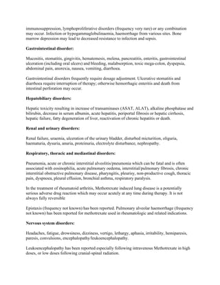 immunosuppression, lymphoproliferative disorders (frequency very rare) or any combination
may occur. Infection or hypogammaglobulinaemia, haemorrhage from various sites. Bone
marrow depression may lead to decreased resistance to infection and sepsis.
Gastrointestinal disorder:
Mucositis, stomatitis, gingivitis, hematemesis, melena, pancreatitis, enteritis, gastrointestinal
ulceration (including oral ulcers) and bleeding, malabsorption, toxic mega-colon, dyspepsia,
abdominal pain, anorexia, nausea, vomiting, diarrhoea.
Gastrointestinal disorders frequently require dosage adjustment. Ulcerative stomatitis and
diarrhoea require interruption of therapy; otherwise hemorrhagic enteritis and death from
intestinal perforation may occur.
Hepatobiliary disorders:
Hepatic toxicity resulting in increase of transaminases (ASAT, ALAT), alkaline phosphatase and
bilirubin, decrease in serum albumin, acute hepatitis, periportal fibrosis or hepatic cirrhosis,
hepatic failure, fatty degeneration of liver, reactivation of chronic hepatitis or death.
Renal and urinary disorders:
Renal failure, uraemia, ulceration of the urinary bladder, disturbed micturition, oliguria,
haematuria, dysuria, anuria, proteinuria, electrolyte disturbance, nephropathy.
Respiratory, thoracic and mediastinal disorders:
Pneumonia, acute or chronic interstitial alveolitis/pneumonia which can be fatal and is often
associated with eosinophilia, acute pulmonary oedema, interstitial/pulmonary fibrosis, chronic
interstitial obstructive pulmonary disease, pharyngitis, pleurisy, non-productive cough, thoracic
pain, dyspnoea, pleural effusion, bronchial asthma, respiratory paralysis.
In the treatment of rheumatoid arthritis, Methotrexate induced lung disease is a potentially
serious adverse drug reaction which may occur acutely at any time during therapy. It is not
always fully reversible
Epistaxis (frequency not known) has been reported. Pulmonary alveolar haemorrhage (frequency
not known) has been reported for methotrexate used in rheumatologic and related indications.
Nervous system disorders:
Headaches, fatigue, drowsiness, dizziness, vertigo, lethargy, aphasia, irritability, hemiparesis,
paresis, convulsions, encephalopathy/leukoencephalopathy.
Leukoencephalopathy has been reported especially following intravenous Methotrexate in high
doses, or low doses following cranial-spinal radiation.
 