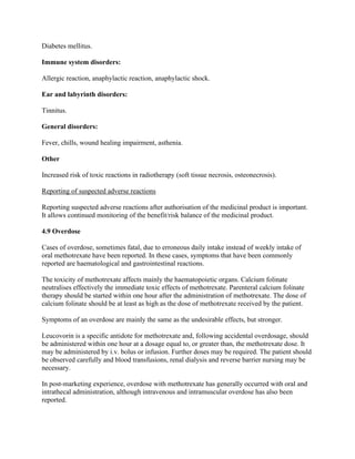 Diabetes mellitus.
Immune system disorders:
Allergic reaction, anaphylactic reaction, anaphylactic shock.
Ear and labyrinth disorders:
Tinnitus.
General disorders:
Fever, chills, wound healing impairment, asthenia.
Other
Increased risk of toxic reactions in radiotherapy (soft tissue necrosis, osteonecrosis).
Reporting of suspected adverse reactions
Reporting suspected adverse reactions after authorisation of the medicinal product is important.
It allows continued monitoring of the benefit/risk balance of the medicinal product.
4.9 Overdose
Cases of overdose, sometimes fatal, due to erroneous daily intake instead of weekly intake of
oral methotrexate have been reported. In these cases, symptoms that have been commonly
reported are haematological and gastrointestinal reactions.
The toxicity of methotrexate affects mainly the haematopoietic organs. Calcium folinate
neutralises effectively the immediate toxic effects of methotrexate. Parenteral calcium folinate
therapy should be started within one hour after the administration of methotrexate. The dose of
calcium folinate should be at least as high as the dose of methotrexate received by the patient.
Symptoms of an overdose are mainly the same as the undesirable effects, but stronger.
Leucovorin is a specific antidote for methotrexate and, following accidental overdosage, should
be administered within one hour at a dosage equal to, or greater than, the methotrexate dose. It
may be administered by i.v. bolus or infusion. Further doses may be required. The patient should
be observed carefully and blood transfusions, renal dialysis and reverse barrier nursing may be
necessary.
In post-marketing experience, overdose with methotrexate has generally occurred with oral and
intrathecal administration, although intravenous and intramuscular overdose has also been
reported.
 