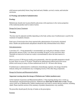 solid tumours particularly breast, lung, head and neck, bladder, cervical, ovarian, and testicular
carcinoma.
4.2 Posology and method of administration
Posology
Methotrexate should only be prescribed by physicians with experience in the various properties
of the medicinal product and its mode of action.
Dosage for Cancer Treatment
Warning
The dose must be adjusted carefully depending on the body surface area if methotrexate is used for the
treatment of neoplastic diseases.
Fatal cases of intoxication have been reported after administration of incorrectly calculated
doses. Health care professionals and patients should be fully informed about toxic effects.
Oral administration
A test dose of 5 - 10 mg parenterally is recommended, one week prior to therapy to detect
idiosyncratic adverse events. Low doses not exceeding 30 mg/m2
on five successive days.
Thereafter an interval of at least two weeks is recommended to allow the bone marrow to
recover.
Doses in excess of 100 mg are usually given parenterally, when the injectable preparation should
be used. Doses in excess of 70 mg/m2
should not be administered without leucovorin rescue
(folinic acid rescue) or assay of serum methotrexate levels 24 - 48 hours after dosing.
If methotrexate is administered in combination chemotherapy regimens, the dosage should be
reduced, taking into consideration any overlapping toxicity of the other drug components.
Dosage for Psoriasis and Rheumatoid arthritis
Important warning about the dosage of Methotrexate Tablets (methotrexate)
In the treatment of psoriasis and Rheumatoid arthritis, 2.5mg requiring dosing once a week e.g.
rheumatologic and dermatological diseases, Methotrexate must only be taken once a week. Dosage
errors in the use of Methotrexate Tablets (methotrexate) can result in serious adverse reactions, including
death. Please read this section of the summary of product characteristics very carefully.
The prescriber should specify the day of intake on the prescription.
Psoriasis
 