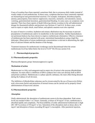 Cases of overdose have been reported, sometimes fatal, due to erroneous daily intake instead of
weekly intake of oral methotrexate. In these cases, symptoms that have been commonly reported
are hematological and gastrointestinal reactions. For example, leukopenia, thrombocytopenia,
anemia, pancytopenia, bone marrow suppression, mucositis, stomatitis, oral ulceration, nausea,
vomiting, gastrointestinal ulceration, gastrointestinal bleeding. In some cases, no symptoms were
reported. There have been reports of death following chronic overdose in the self-administered
dosage for rheumatoid arthritis and psoriasis (see Sections 4.2 and 4.4). In these cases, events
such as sepsis or septic shock, renal failure, and aplastic anaemia were also reported.
In cases of massive overdose, hydration and urinary alkalisation may be necessary to prevent
precipitation of methotrexate and/or its metabolites in the renal tubules. Neither haemodialysis
nor peritoneal dialysis has been shown to improve methotrexate elimination. Effective clearance
of methotrexate has been reported with acute, intermittent haemodialysis using a high flux
dialysator. Observation of serum methotrexate concentrations is relevant in determining the right
dose of calcium folinate and the duration of the therapy.
Treatment measures for methotrexate overdosage can be discontinued when the serum
methotrexate level has fallen below the level of 5x10-8
M (10) (see section 4.4).
5. Pharmacological properties
5.1 Pharmacodynamic properties
Pharmacotherapeutic group: Immunosuppressive agents
Mechanism of action
Methotrexate is a folic acid antagonist and its major site of action is the enzyme dihydrofolate
reductase. Its main effect is inhibition of DNA synthesis but it also acts directly both on RNA
and protein synthesis. Methotrexate is a phase specific substance, the main effect being directed
during the S-phase of cell division.
The inhibition of dihydrofolate reductase can be circumvented by the use of leucovorin (folinic
acid; citrovorum factor) and protection of normal tissues can be carried out by properly timed
administration of leucovorin calcium.
5.2 Pharmacokinetic properties
Absorption
Orally administered, the absorption of methotrexate seems to be dose-dependent. Peak serum
levels are reached within 1 to 2 hours. Generally, at doses of 30 mg/m2
or less, methotrexate is
absorbed rapidly and completely. The bioavailability of orally administered methotrexate is high
(80–100 %) at doses of 30 mg/m2
or less. Saturation of the absorption starts at doses above 30
mg/m2
and absorption of doses exceeding 80 mg/m2
is incomplete. After parenteral injection,
 