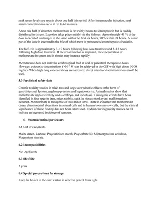 peak serum levels are seen in about one half this period. After intramuscular injection, peak
serum concentrations occur in 30 to 60 minutes.
About one half of absorbed methotrexate is reversibly bound to serum protein but is readily
distributed in tissues. Excretion takes place mainly via the kidneys. Approximately 41 % of the
dose is excreted unchanged in the urine within the first six hours, 90 % within 24 hours. A minor
part of the dose is excreted in the bile of which there is pronounced enterohepatic circulation.
The half-life is approximately 3–10 hours following low dose treatment and 8–15 hours
following high dose treatment. If the renal function is impaired, the concentration of
methotrexate in serum and in tissues may increase rapidly.
Methotrexate does not enter the cerebrospinal fluid at oral or parenteral therapeutic doses.
However, cytotoxic concentrations (>10-7
M) can be achieved in the CSF with high doses (>500
mg/m2
). When high drug concentrations are indicated, direct intrathecal administration should be
used.
5.3 Preclinical safety data
Chronic toxicity studies in mice, rats and dogs showed toxic effects in the form of
gastrointestinal lesions, myelosuppression and hepatotoxicity. Animal studies show that
methotrexate impairs fertility and is embryo- and foetotoxic. Teratogenic effects have been
identified in four species (rats, mice, rabbits, cats). In rhesus monkeys no malformations
occurred. Methotrexate is mutagenic in vivo and in vitro. There is evidence that methotrexate
causes chromosomal aberrations in animal cells and in human bone marrow cells, but the clinical
significance of these findings has not been established. Rodent carcinogenicity studies do not
indicate an increased incidence of tumours.
6. Pharmaceutical particulars
6.1 List of excipients
Maize starch, Lactose, Pregelatinised starch, Polysorbate 80, Microcrystalline cellulose,
Magnesium stearate.
6.2 Incompatibilities
Not Applicable
6.3 Shelf life
3 years
6.4 Special precautions for storage
Keep the blister in the outer carton in order to protect from light.
 