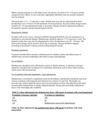 Before starting treatment it is advisable to give the patient a test dose of 2.5–5.0 mg to exclude
unexpected toxic effects. If, one week later, appropriate laboratory tests are normal, treatment
may be initiated.
The usual dose is 7.5 – 15 mg once a week. Weekly dose may also be administered in three
divided doses over 24 hours. For the treatment of severe psoriasis, the total weekly dosage can be
raised to 20 - 25 mg administered orally as necessary. Dosage should be adjusted according to
the patient's response and the haematological toxicity.
Rheumatoid Arthritis
In adults with severe, active, classical or definite rheumatoid arthritis who are unresponsive or
intolerant to conventional therapy, Methotrexate should be taken as 7.5-15 mg once a week. The
planned weekly dose may also be administered in three divided doses over 24 – 36 hours. The
total weekly dosage can be raised to 20-25 mg as necessary. Dosage should be adjusted
according to the patient's response and the haematological toxicity.
Paediatric population
Treatment should follow currently valid protocols for children. Safety and effectiveness in
children have not been established, other than in cancer chemotherapy.
Use in Elderly:
Methotrexate should be used with extreme caution in elderly patients. A reduction in dosage
should be considered due to reduced liver and kidney function as well as lower folate reserves,
which occur with increased age.
Use in patients with renal impairment – dose adjustments:
Methotrexate is excreted to a significant extent by the kidneys, and therefore should be used with
caution in patients with impaired renal function (see sections 4.3 and 4.4). The health care
provider may need to adjust the dose to prevent accumulation of drug. The table below provided
recommended starting doses in renally impaired patients; dosing may need further adjustment
due to wide intersubject pK variability.
Table 3 a. Dose adjustments for methotrexate doses <100 mg/m2 in patients with renal impairment
Creatinine Clearance (ml/min) % of dose to Administer
>60 100
30-59 50
<30 Methotrexate must not be administered.
Table 3 b. Dose adjustments for methotrexate doses >100 mg/m2 in patients with renal
impairment
 