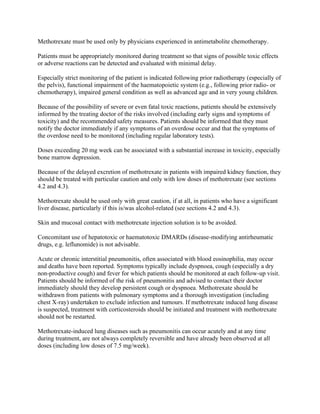 Methotrexate must be used only by physicians experienced in antimetabolite chemotherapy.
Patients must be appropriately monitored during treatment so that signs of possible toxic effects
or adverse reactions can be detected and evaluated with minimal delay.
Especially strict monitoring of the patient is indicated following prior radiotherapy (especially of
the pelvis), functional impairment of the haematopoietic system (e.g., following prior radio- or
chemotherapy), impaired general condition as well as advanced age and in very young children.
Because of the possibility of severe or even fatal toxic reactions, patients should be extensively
informed by the treating doctor of the risks involved (including early signs and symptoms of
toxicity) and the recommended safety measures. Patients should be informed that they must
notify the doctor immediately if any symptoms of an overdose occur and that the symptoms of
the overdose need to be monitored (including regular laboratory tests).
Doses exceeding 20 mg week can be associated with a substantial increase in toxicity, especially
bone marrow depression.
Because of the delayed excretion of methotrexate in patients with impaired kidney function, they
should be treated with particular caution and only with low doses of methotrexate (see sections
4.2 and 4.3).
Methotrexate should be used only with great caution, if at all, in patients who have a significant
liver disease, particularly if this is/was alcohol-related (see sections 4.2 and 4.3).
Skin and mucosal contact with methotrexate injection solution is to be avoided.
Concomitant use of hepatotoxic or haematotoxic DMARDs (disease-modifying antirheumatic
drugs, e.g. leflunomide) is not advisable.
Acute or chronic interstitial pneumonitis, often associated with blood eosinophilia, may occur
and deaths have been reported. Symptoms typically include dyspnoea, cough (especially a dry
non-productive cough) and fever for which patients should be monitored at each follow-up visit.
Patients should be informed of the risk of pneumonitis and advised to contact their doctor
immediately should they develop persistent cough or dyspnoea. Methotrexate should be
withdrawn from patients with pulmonary symptoms and a thorough investigation (including
chest X-ray) undertaken to exclude infection and tumours. If methotrexate induced lung disease
is suspected, treatment with corticosteroids should be initiated and treatment with methotrexate
should not be restarted.
Methotrexate-induced lung diseases such as pneumonitis can occur acutely and at any time
during treatment, are not always completely reversible and have already been observed at all
doses (including low doses of 7.5 mg/week).
 