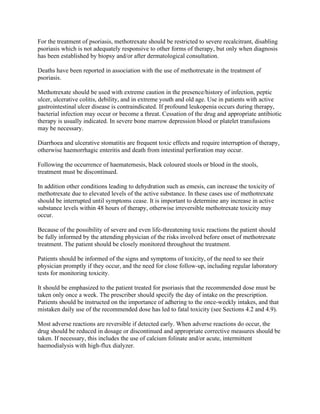 For the treatment of psoriasis, methotrexate should be restricted to severe recalcitrant, disabling
psoriasis which is not adequately responsive to other forms of therapy, but only when diagnosis
has been established by biopsy and/or after dermatological consultation.
Deaths have been reported in association with the use of methotrexate in the treatment of
psoriasis.
Methotrexate should be used with extreme caution in the presence/history of infection, peptic
ulcer, ulcerative colitis, debility, and in extreme youth and old age. Use in patients with active
gastrointestinal ulcer disease is contraindicated. If profound leukopenia occurs during therapy,
bacterial infection may occur or become a threat. Cessation of the drug and appropriate antibiotic
therapy is usually indicated. In severe bone marrow depression blood or platelet transfusions
may be necessary.
Diarrhoea and ulcerative stomatitis are frequent toxic effects and require interruption of therapy,
otherwise haemorrhagic enteritis and death from intestinal perforation may occur.
Following the occurrence of haematemesis, black coloured stools or blood in the stools,
treatment must be discontinued.
In addition other conditions leading to dehydration such as emesis, can increase the toxicity of
methotrexate due to elevated levels of the active substance. In these cases use of methotrexate
should be interrupted until symptoms cease. It is important to determine any increase in active
substance levels within 48 hours of therapy, otherwise irreversible methotrexate toxicity may
occur.
Because of the possibility of severe and even life-threatening toxic reactions the patient should
be fully informed by the attending physician of the risks involved before onset of methotrexate
treatment. The patient should be closely monitored throughout the treatment.
Patients should be informed of the signs and symptoms of toxicity, of the need to see their
physician promptly if they occur, and the need for close follow-up, including regular laboratory
tests for monitoring toxicity.
It should be emphasized to the patient treated for psoriasis that the recommended dose must be
taken only once a week. The prescriber should specify the day of intake on the prescription.
Patients should be instructed on the importance of adhering to the once-weekly intakes, and that
mistaken daily use of the recommended dose has led to fatal toxicity (see Sections 4.2 and 4.9).
Most adverse reactions are reversible if detected early. When adverse reactions do occur, the
drug should be reduced in dosage or discontinued and appropriate corrective measures should be
taken. If necessary, this includes the use of calcium folinate and/or acute, intermittent
haemodialysis with high-flux dialyzer.
 