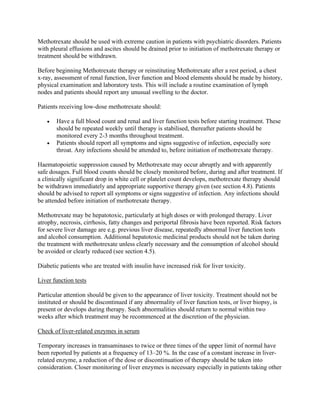 Methotrexate should be used with extreme caution in patients with psychiatric disorders. Patients
with pleural effusions and ascites should be drained prior to initiation of methotrexate therapy or
treatment should be withdrawn.
Before beginning Methotrexate therapy or reinstituting Methotrexate after a rest period, a chest
x-ray, assessment of renal function, liver function and blood elements should be made by history,
physical examination and laboratory tests. This will include a routine examination of lymph
nodes and patients should report any unusual swelling to the doctor.
Patients receiving low-dose methotrexate should:
• Have a full blood count and renal and liver function tests before starting treatment. These
should be repeated weekly until therapy is stabilised, thereafter patients should be
monitored every 2-3 months throughout treatment.
• Patients should report all symptoms and signs suggestive of infection, especially sore
throat. Any infections should be attended to, before initiation of methotrexate therapy.
Haematopoietic suppression caused by Methotrexate may occur abruptly and with apparently
safe dosages. Full blood counts should be closely monitored before, during and after treatment. If
a clinically significant drop in white cell or platelet count develops, methotrexate therapy should
be withdrawn immediately and appropriate supportive therapy given (see section 4.8). Patients
should be advised to report all symptoms or signs suggestive of infection. Any infections should
be attended before initiation of methotrexate therapy.
Methotrexate may be hepatotoxic, particularly at high doses or with prolonged therapy. Liver
atrophy, necrosis, cirrhosis, fatty changes and periportal fibrosis have been reported. Risk factors
for severe liver damage are e.g. previous liver disease, repeatedly abnormal liver function tests
and alcohol consumption. Additional hepatotoxic medicinal products should not be taken during
the treatment with methotrexate unless clearly necessary and the consumption of alcohol should
be avoided or clearly reduced (see section 4.5).
Diabetic patients who are treated with insulin have increased risk for liver toxicity.
Liver function tests
Particular attention should be given to the appearance of liver toxicity. Treatment should not be
instituted or should be discontinued if any abnormality of liver function tests, or liver biopsy, is
present or develops during therapy. Such abnormalities should return to normal within two
weeks after which treatment may be recommenced at the discretion of the physician.
Check of liver-related enzymes in serum
Temporary increases in transaminases to twice or three times of the upper limit of normal have
been reported by patients at a frequency of 13–20 %. In the case of a constant increase in liver-
related enzyme, a reduction of the dose or discontinuation of therapy should be taken into
consideration. Closer monitoring of liver enzymes is necessary especially in patients taking other
 