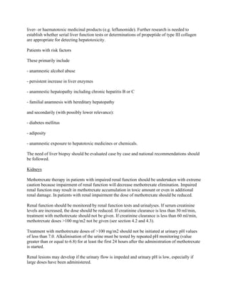 liver- or haematotoxic medicinal products (e.g. leflunomide). Further research is needed to
establish whether serial liver function tests or determinations of propeptide of type III collagen
are appropriate for detecting hepatotoxicity.
Patients with risk factors
These primarily include
- anamnestic alcohol abuse
- persistent increase in liver enzymes
- anamnestic hepatopathy including chronic hepatitis B or C
- familial anamnesis with hereditary hepatopathy
and secondarily (with possibly lower relevance):
- diabetes mellitus
- adiposity
- anamnestic exposure to hepatotoxic medicines or chemicals.
The need of liver biopsy should be evaluated case by case and national recommendations should
be followed.
Kidneys
Methotrexate therapy in patients with impaired renal function should be undertaken with extreme
caution because impairment of renal function will decrease methotrexate elimination. Impaired
renal function may result in methotrexate accumulation in toxic amount or even in additional
renal damage. In patients with renal impairment the dose of methotrexate should be reduced.
Renal function should be monitored by renal function tests and urinalyses. If serum creatinine
levels are increased, the dose should be reduced. If creatinine clearance is less than 30 ml/min,
treatment with methotrexate should not be given. If creatinine clearance is less than 60 ml/min,
methotrexate doses >100 mg/m2 not be given (see section 4.2 and 4.3).
Treatment with methotrexate doses of >100 mg/m2 should not be initiated at urinary pH values
of less than 7.0. Alkalinisation of the urine must be tested by repeated pH monitoring (value
greater than or equal to 6.8) for at least the first 24 hours after the administration of methotrexate
is started.
Renal lesions may develop if the urinary flow is impeded and urinary pH is low, especially if
large doses have been administered.
 