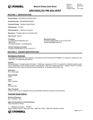 MSDS No.:          BE2333
                                                                                                      Variant:           Europe-EN
                                             Material Safety Data Sheet                               Version No:        2.1
                                                                                                      Validation Date:   24.10.2007

                                     ARCOSOLV® PM SOLVENT
SECTION 1: IDENTIFICATION

Product Name: ARCOSOLV® PM SOLVENT

Product Number: 000000000000509290

Chemical Family: Propylene Glycol Ethers

CAS Number: 107-98-2

Chemical Name: 1-Methoxy-2-propanol

Synonyms: Propylene glycol monomethyl ether

Type of Use: Solvent.

Company                                                        Business Contact
Lyondell Chemie Nederland, B.V.                                European Headquarters 31 (0) 10 275 55 00
Weena 737                                                      product.safety@lyondell.com
3013 AM Rotterdam The Netherlands

24 Hour Emergency Contact
European Headquarters 31 (0) 10 275 57 77

SECTION 2: HAZARD IDENTIFICATION

Emergency Overview
This safety data sheet has been prepared in accordance with EU Directives 67/548/EEC; on dangerous substances, and
1999/45/EC; on dangerous preparations.

Hazards
Flammable liquid. Complementary Information: 2-Methoxy-1-propanol at <0.5% is not present in sufficient quantity to give
rise to classification of this material as toxic to reproduction. May form reactive peroxides. However, there is no known
evidence that it has nearly the peroxide forming potential as, for example, diethyl ether, etc.

R-Phrases
R10 - Flammable.

Physical State
Liquid.

Color
Clear, colorless.

Odor
Ether-like odor.

Odor Threshold
10 ppm / Odor is not an adequate warning of potentially hazardous ambient air concentrations.

Potential Health Effects
Routes of Exposure
Eye. Inhalation. Skin.

Signs and Symptoms of Acute Exposure
See component summary.

•    1-Methoxy-2-propanol 107-98-2
Slight inhalation hazard. Slight eye irritant. Slight skin irritant. Slight skin absorption hazard.
                                                                                                                    Page 1 of 14
 