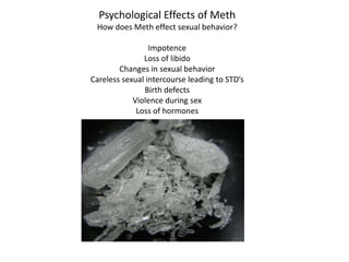 Psychological Effects of Meth How does Meth effect sexual behavior? Impotence Loss of libido Changes in sexual behavior Careless sexual intercourse leading to STD’s Birth defects Violence during sex Loss of hormones 