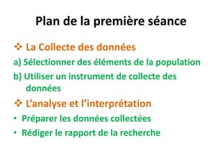 Plan de la première séance
 La Collecte des données
a) Sélectionner des éléments de la population
b) Utiliser un instrument de collecte des
données
 L’analyse et l’interprétation
• Préparer les données collectées
• Rédiger le rapport de la recherche
 