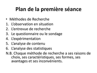 Plan de la première séance
• Méthodes de Recherche
1. L’observation en situation
2. L’entrevue de recherche
3. Le questionnaire ou le sondage
4. L’expérimentation
5. L’analyse de contenu
6. L’analyse des statistiques
N.B. Chaque méthode de recherche a ses raisons de
choix, ses caractéristiques, ses formes, ses
avantages et ses inconvénients.
 