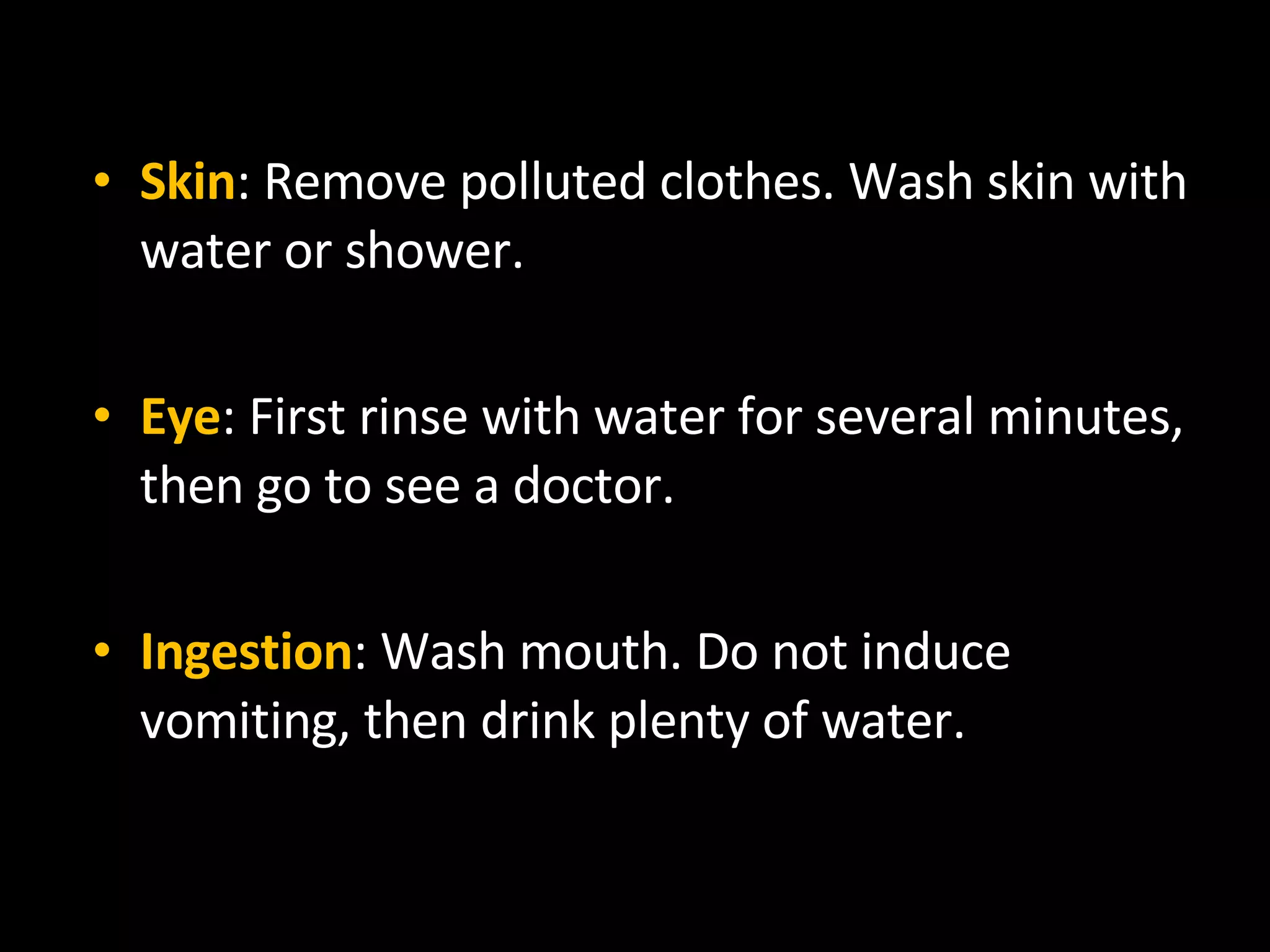 Skin : Remove polluted clothes. Wash skin with water or shower. Eye : First rinse with water for several minutes, then go to see a doctor. Ingestion : Wash mouth. Do not induce vomiting, then drink plenty of water. 