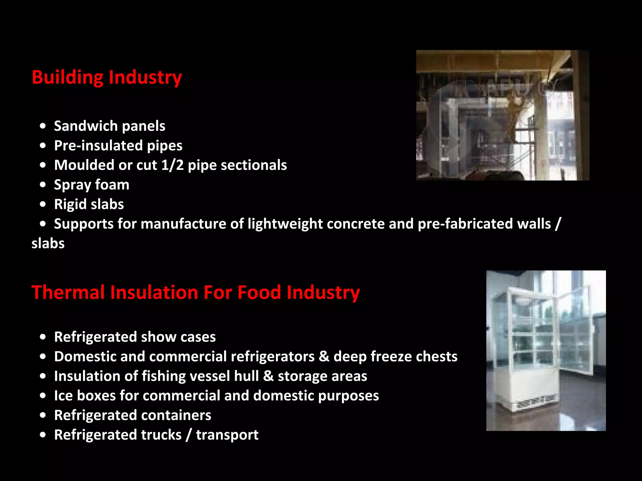 Building Industry    •  Sandwich panels    •  Pre-insulated pipes    •  Moulded or cut 1/2 pipe sectionals    •  Spray foam    •  Rigid slabs    •  Supports for manufacture of lightweight concrete and pre-fabricated walls / slabs  Thermal Insulation For Food Industry    •  Refrigerated show cases    •  Domestic and commercial refrigerators & deep freeze chests    •  Insulation of fishing vessel hull & storage areas    •  Ice boxes for commercial and domestic purposes    •  Refrigerated containers    •  Refrigerated trucks / transport  