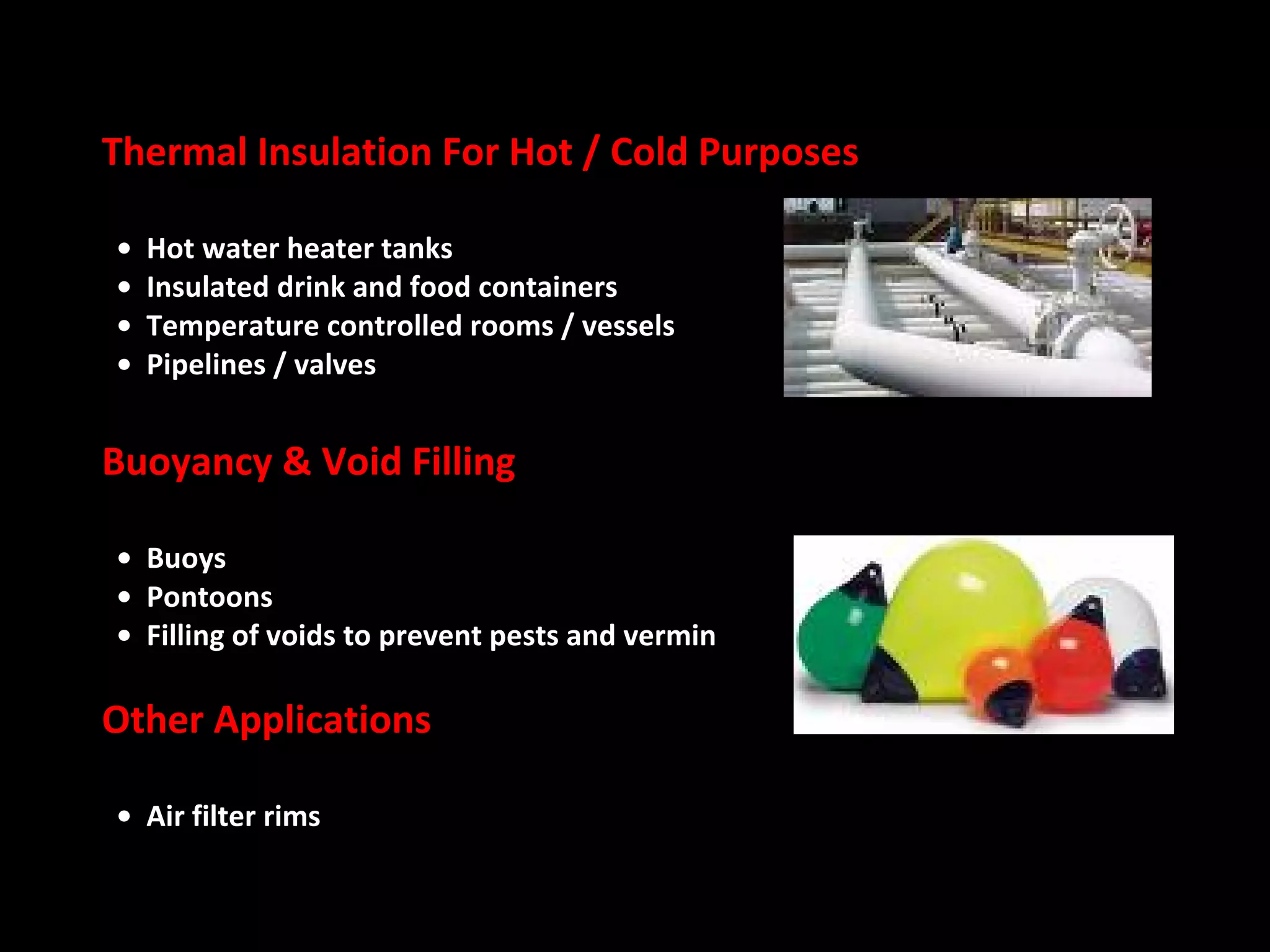 Thermal Insulation For Hot / Cold Purposes    •    Hot water heater tanks    •  Insulated drink and food containers    •  Temperature controlled rooms / vessels   •  Pipelines / valves  Buoyancy & Void Filling    •  Buoys    •  Pontoons    •  Filling of voids to prevent pests and vermin Other Applications   •  Air filter rims  