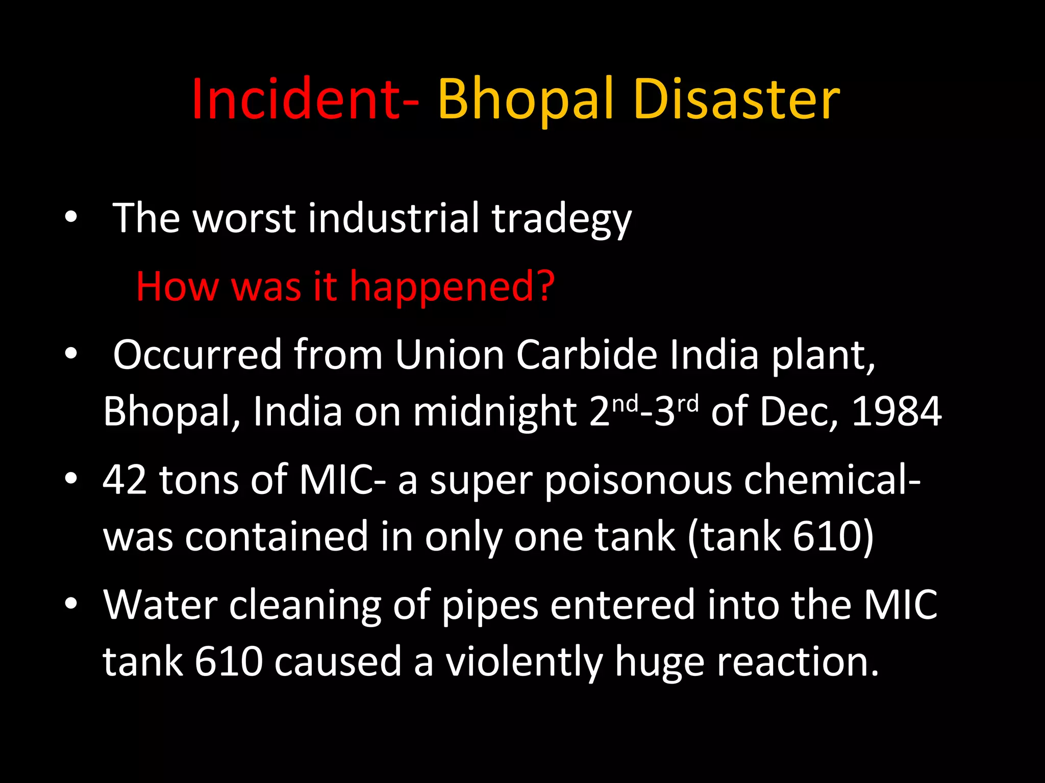 Incident-   Bhopal Disaster  The worst industrial tradegy  How was it happened? Occurred from Union Carbide India plant, Bhopal, India on midnight 2 nd -3 rd  of Dec, 1984 42 tons of MIC- a super poisonous chemical- was contained in only one tank (tank 610) Water cleaning of pipes entered into the MIC tank 610 caused a violently huge reaction. 