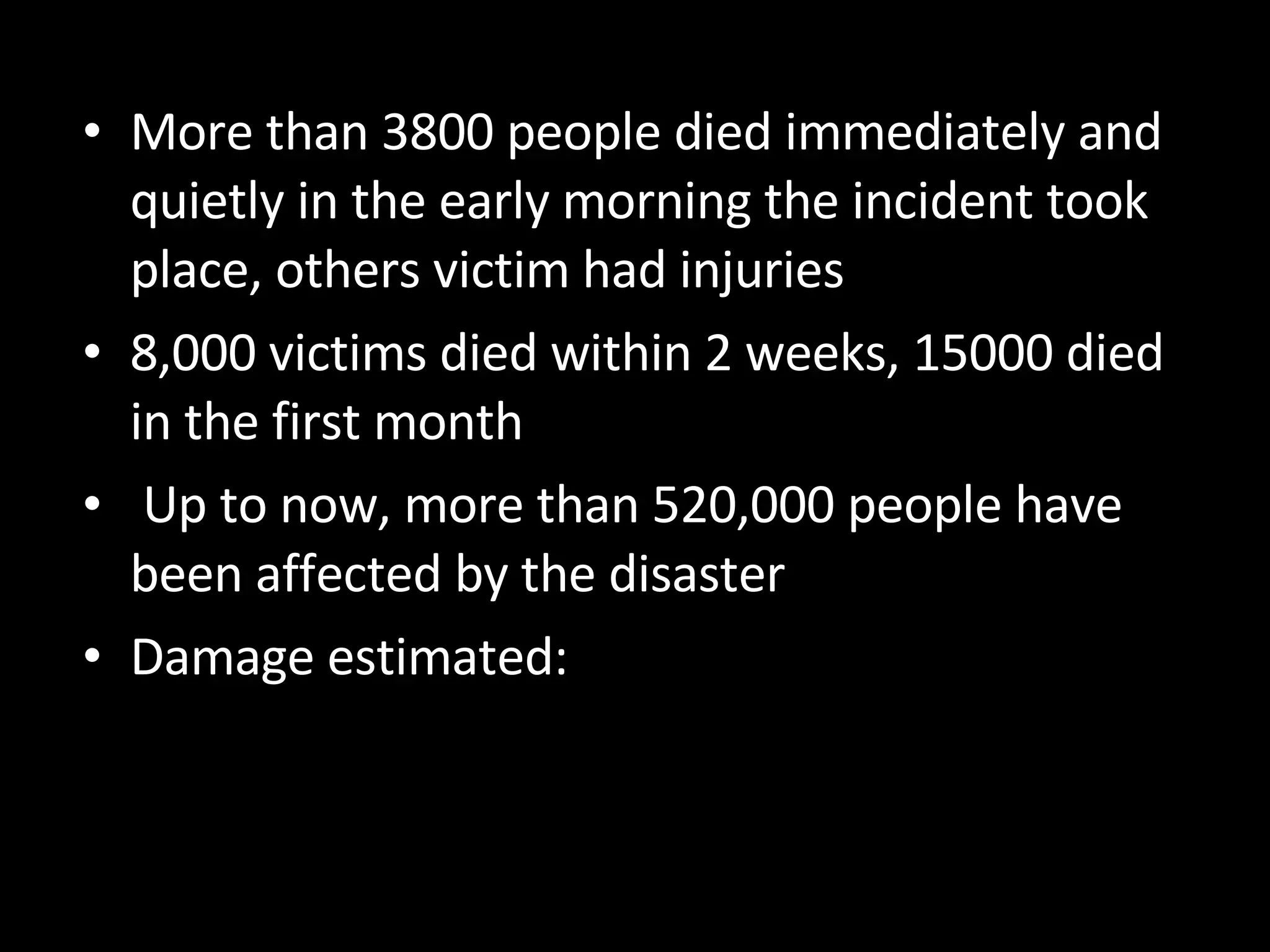 More than 3800 people died immediately and quietly in the early morning the incident took place, others victim had injuries 8,000 victims died within 2 weeks, 15000 died in the first month Up to now, more than 520,000 people have been affected by the disaster Damage estimated: 