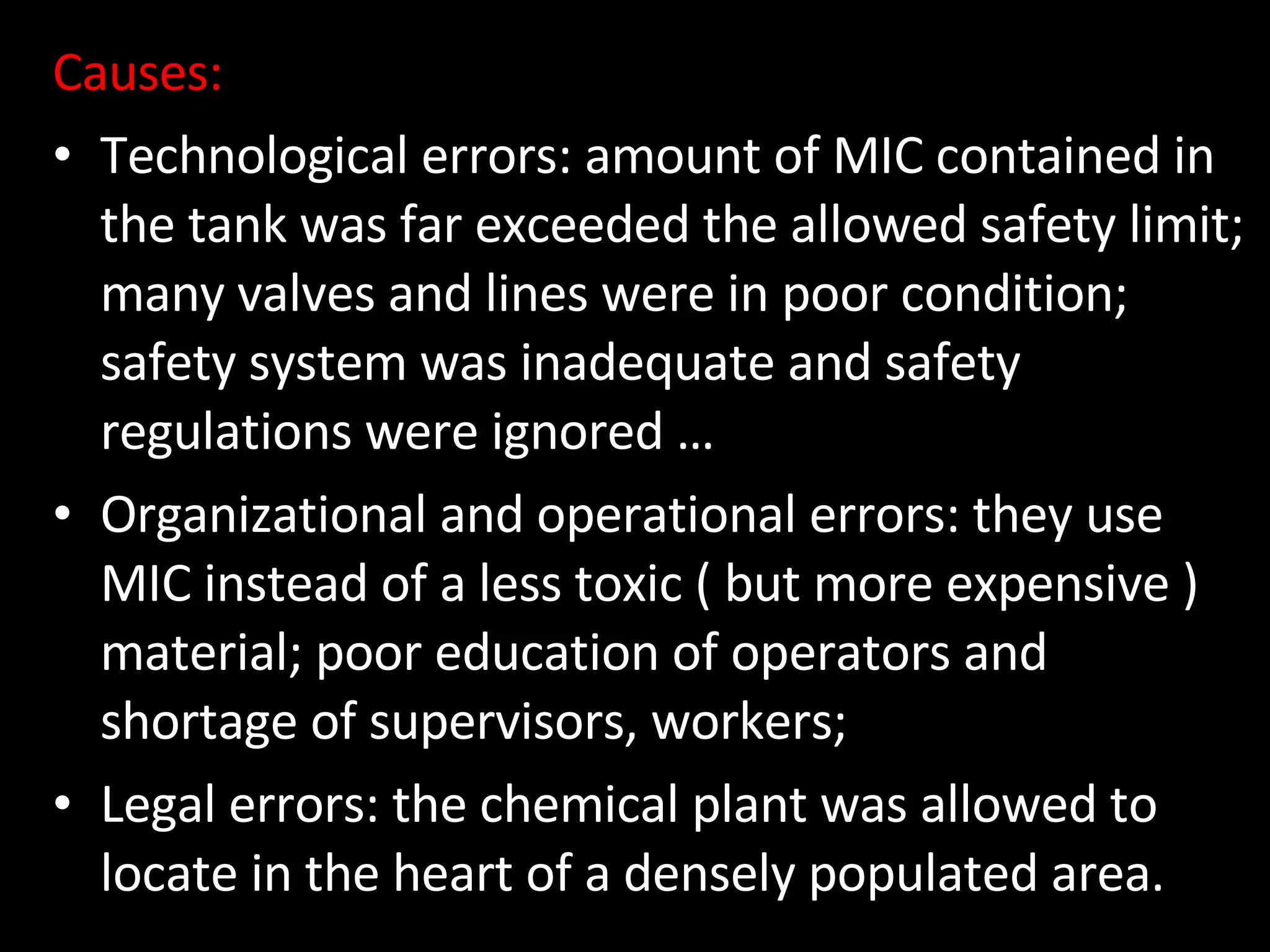 Causes: Technological errors: amount of MIC contained in the tank was far exceeded the allowed safety limit; many valves and lines were in poor condition; safety system was inadequate and safety regulations were ignored … Organizational and operational errors: they use MIC instead of a less toxic ( but more expensive ) material; poor education of operators and shortage of supervisors, workers;  Legal errors: the chemical plant was allowed to locate in the heart of a densely populated area.  