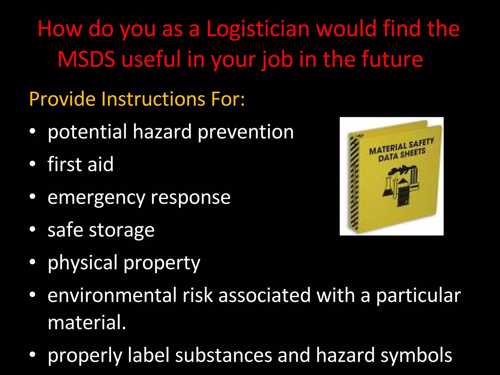 How do you as a Logistician would find the MSDS useful in your job in the future ?  Provide Instructions For: potential hazard prevention first aid emergency response safe storage physical property  environmental risk associated with a particular material.  properly label substances and hazard symbols 