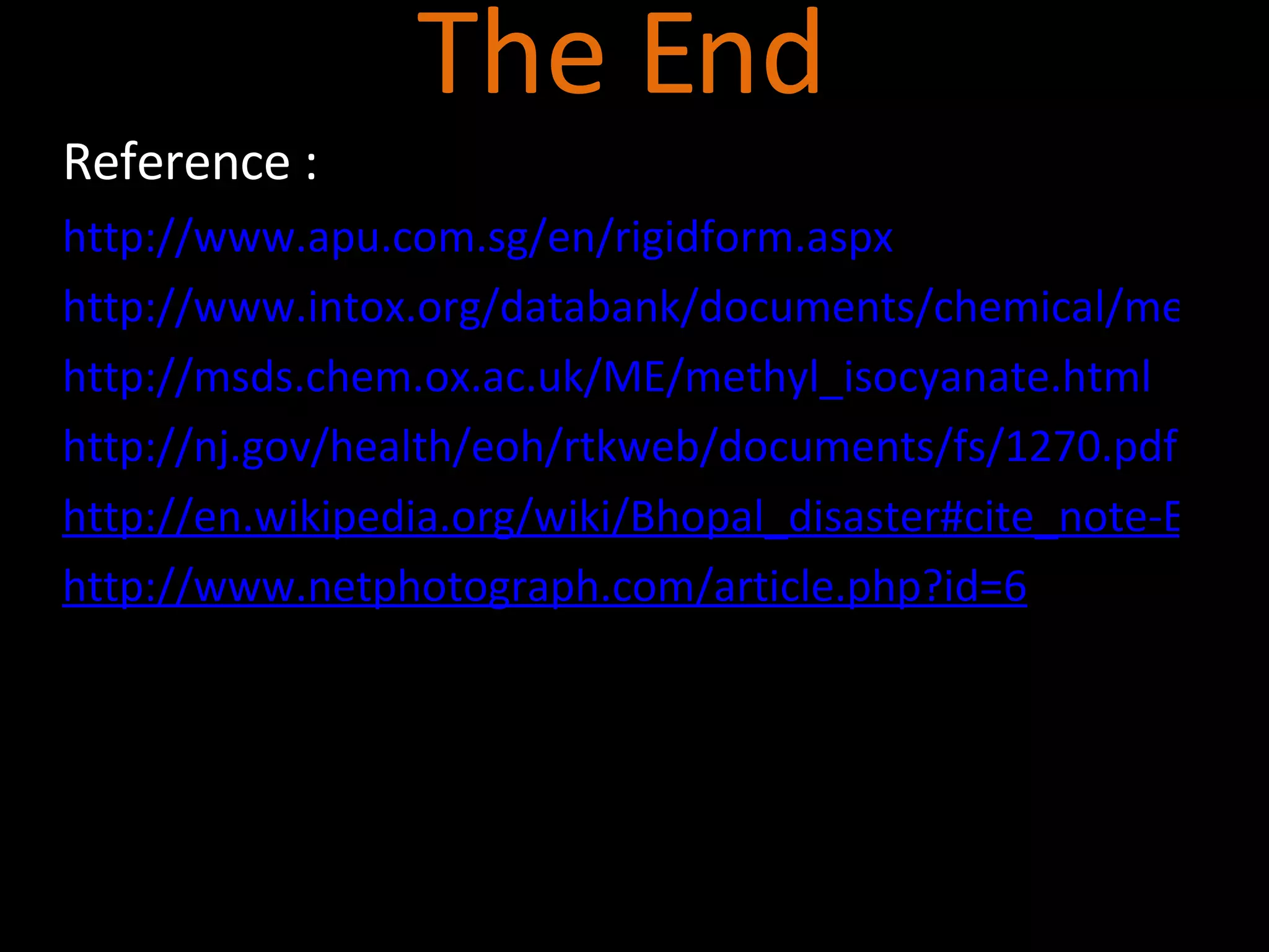 The End Reference   :  http://www.apu.com.sg/en/rigidform.aspx http://www.intox.org/databank/documents/chemical/methylis/eics0004.htm http://msds.chem.ox.ac.uk/ME/methyl_isocyanate.html http://nj.gov/health/eoh/rtkweb/documents/fs/1270.pdf http://en.wikipedia.org/wiki/Bhopal_disaster#cite_note-Eckerman2001-0 http://www.netphotograph.com/article.php?id=6 