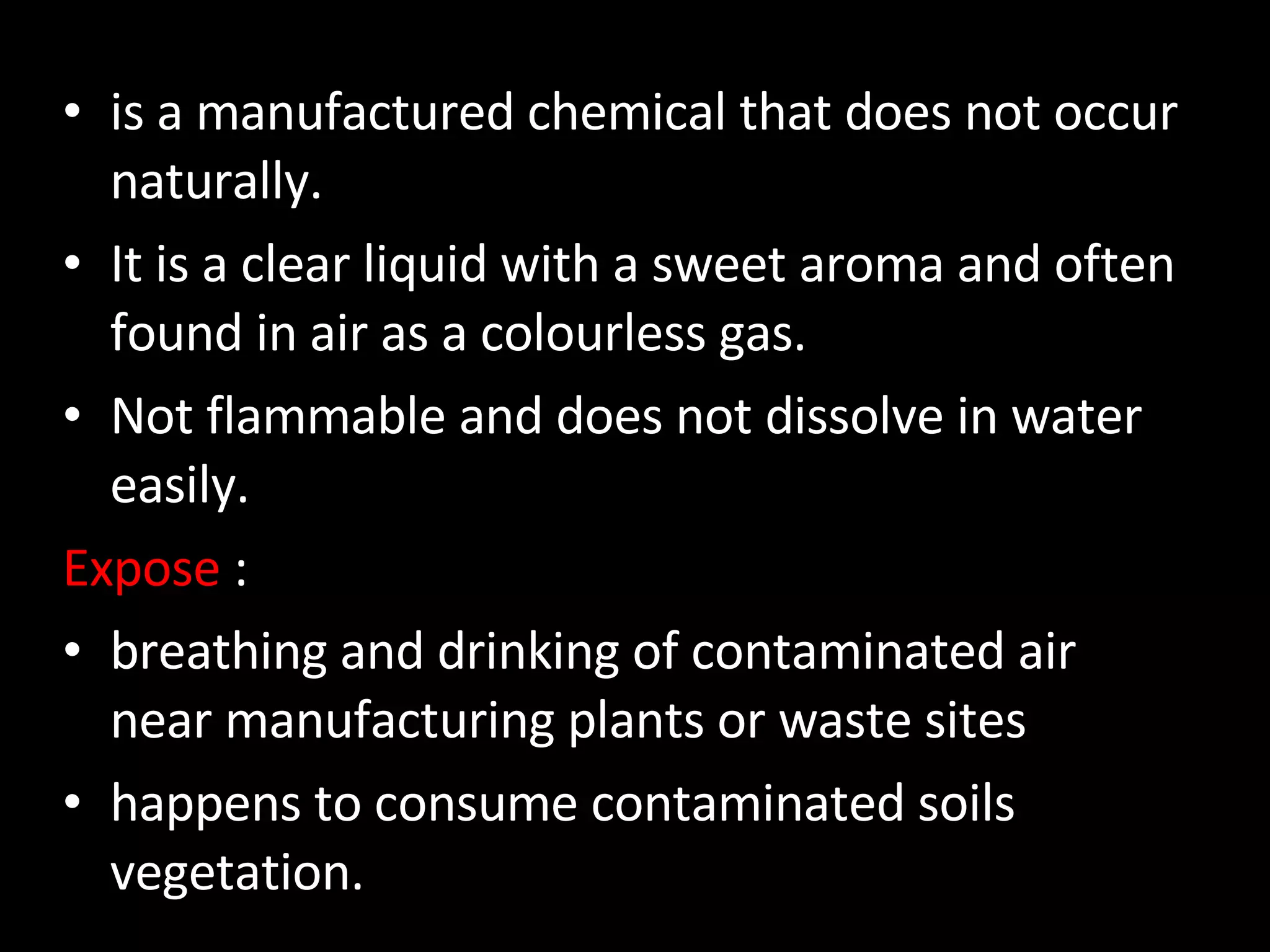 is a manufactured chemical that does not occur naturally.  It is a clear liquid with a sweet aroma and often found in air as a colourless gas.  Not flammable and does not dissolve in water easily. Expose  : breathing and drinking of contaminated air near manufacturing plants or waste sites happens to consume contaminated soils vegetation. 