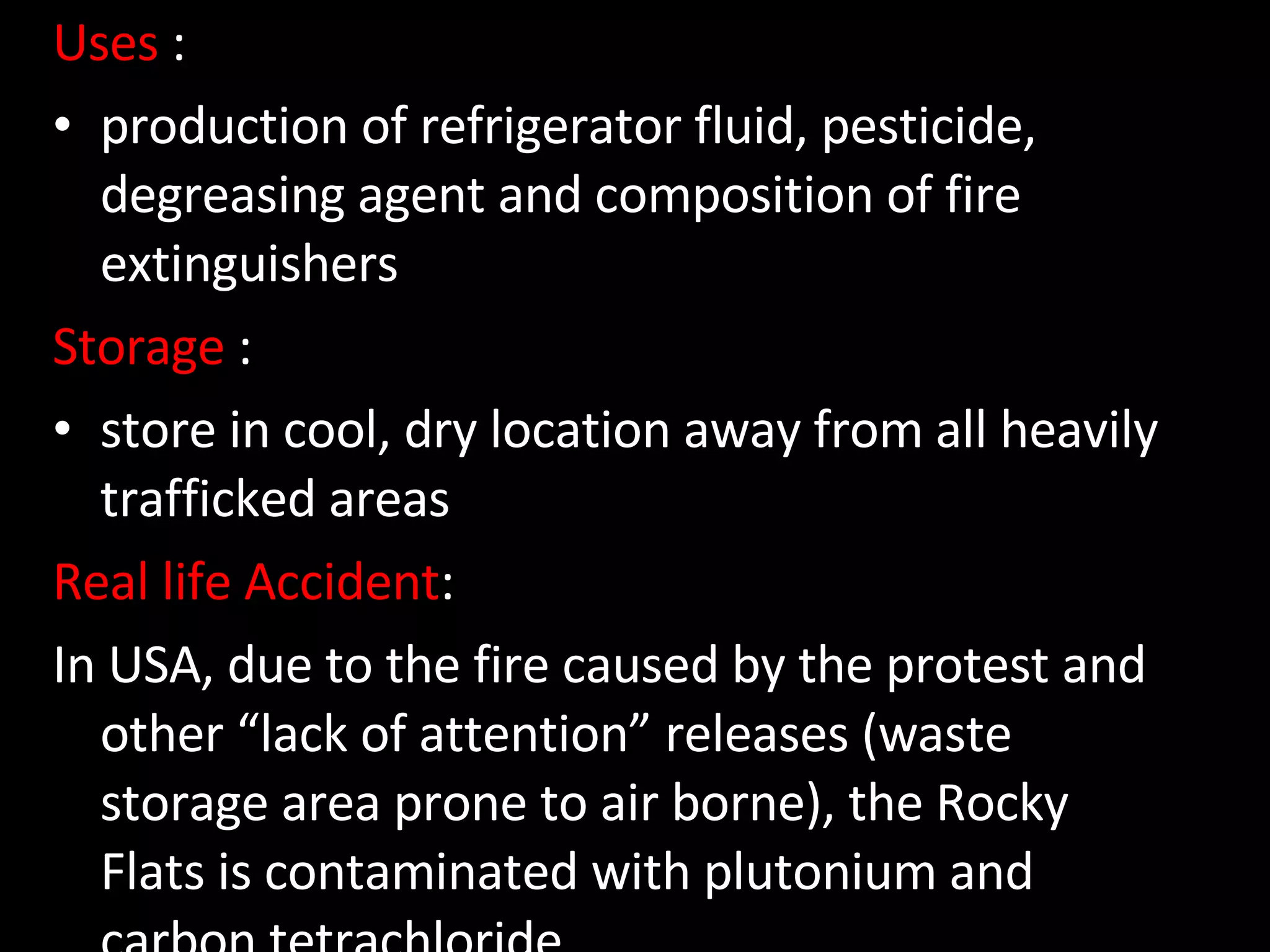 Uses  : production of refrigerator fluid, pesticide, degreasing agent and composition of fire extinguishers Storage  : store in cool, dry location away from all heavily trafficked areas  and emergency exits.  Real life Accident : In USA, due to the fire caused by the protest and other “lack of attention” releases (waste storage area prone to air borne), the Rocky Flats is contaminated with plutonium and carbon tetrachloride 