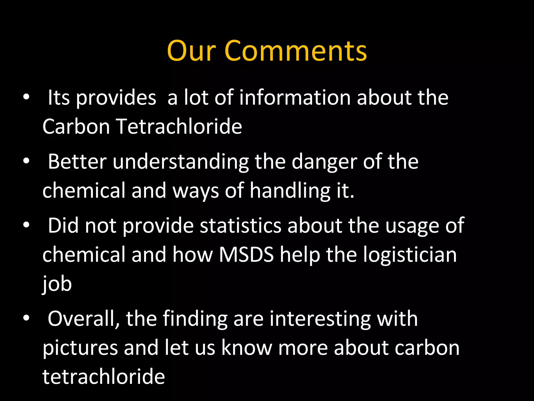 Our Comments Its provides  a lot of information about the Carbon Tetrachloride  Better understanding the danger of the chemical and ways of handling it. Did not provide statistics about the usage of chemical and how MSDS help the logistician job Overall, the finding are interesting with pictures and let us know more about carbon tetrachloride 