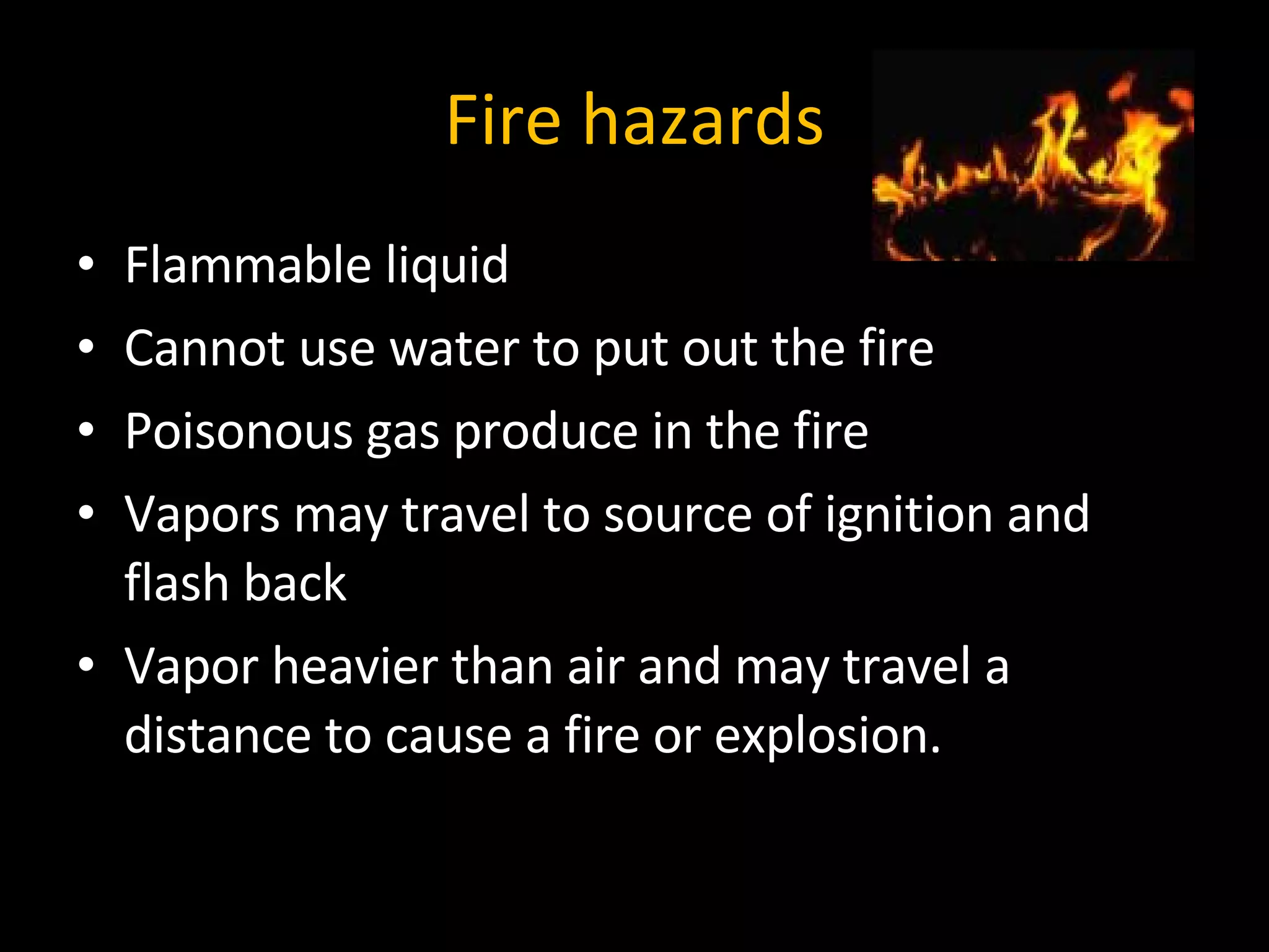 Fire hazards Flammable liquid Cannot use water to put out the fire Poisonous gas produce in the fire Vapors may travel to source of ignition and flash back Vapor heavier than air and may travel a distance to cause a fire or explosion. 
