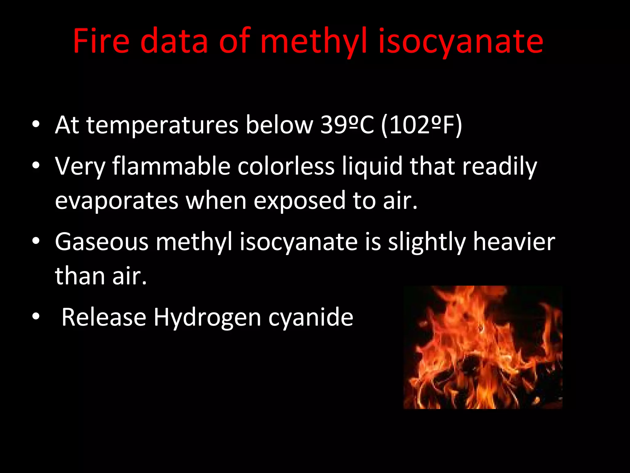 Fire data of methyl isocyanate At temperatures below 39ºC (102ºF) Very flammable colorless liquid that readily evaporates when exposed to air.  Gaseous methyl isocyanate is slightly heavier than air.  Release Hydrogen cyanide  