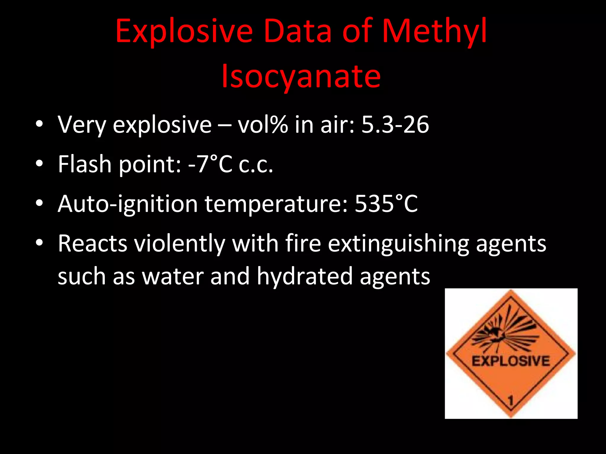 Explosive Data of Methyl Isocyanate Very explosive – vol% in air: 5.3-26 Flash point: -7°C c.c. Auto-ignition temperature: 535°C Reacts violently with fire extinguishing agents such as water and hydrated agents 