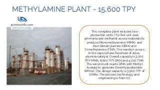 METHYLAMINE PLANT - 15,600 TPY
This complete plant includes two
production units. The first unit uses
ammonia and methanol as raw materials to
produce Monomethylamine (MMA), and
then Dimethylamine (DMA) and
Trimethylamine (TMA). The reaction occurs
in the vapor phase fixed bed of silica-
alumina catalyst. Overall capacity is 3,000
TPY MMA, 8,600 TPY DMA and 4,000 TMA.
The second unit reacts DMA with Methyl
Acetate to generate Dimethylacetamide
(DMAc). The design capacity is 3,500 TPY of
DMAc. The process technology and
engineering is from ICI.
 
