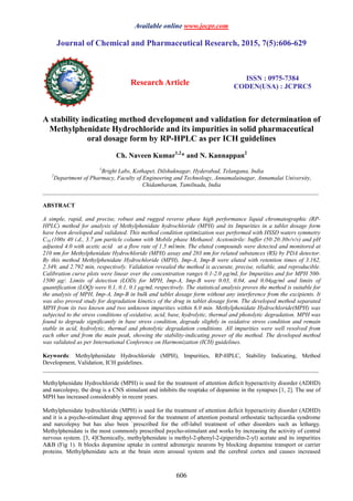 Available online www.jocpr.com
Journal of Chemical and Pharmaceutical Research, 2015, 7(5):606-629
Research Article
ISSN : 0975-7384
CODEN(USA) : JCPRC5
606
A stability indicating method development and validation for determination of
Methylphenidate Hydrochloride and its impurities in solid pharmaceutical
oral dosage form by RP-HPLC as per ICH guidelines
Ch. Naveen Kumar1,2
* and N. Kannappan2
1
Bright Labs, Kothapet, Dilshuknagar, Hyderabad, Telangana, India
2
Department of Pharmacy, Faculty of Engineering and Technology, Annamalainagar, Annamalai University,
Chidambaram, Tamilnadu, India
_____________________________________________________________________________________________
ABSTRACT
A simple, rapid, and precise, robust and rugged reverse phase high performance liquid chromatographic (RP-
HPLC) method for analysis of Methylphenidate hydrochloride (MPH) and its Impurities in a tablet dosage form
have been developed and validated. This method condition optimization was performed with HSSD waters symmetry
C18 (100x 40 i.d., 3.7 µm particle column with Mobile phase Methanol: Acetonitrile: buffer (50:20:30v/v/v) and pH
adjusted 4.0 with acetic acid at a flow rate of 1.5 ml/min. The eluted compounds were detected and monitored at
210 nm for Methylphenidate Hydrochloride (MPH) assay and 203 nm for related substances (RS) by PDA detector.
By this method Methylphenidate Hydrochloride (MPH), Imp-A, Imp-B were eluted with retention times of 3.162,
2.349, and 2.792 min, respectively. Validation revealed the method is accurate, precise, reliable, and reproducible.
Calibration curve plots were linear over the concentration ranges 0.1-2.0 µg/mL for Impurities and for MPH 500-
1500 µg/. Limits of detection (LOD) for MPH, Imp-A, Imp-B were 0.03, 0.04, and 0.04µg/ml and limits of
quantification (LOQ) were 0.1, 0.1, 0.1 µg/mL respectively. The statistical analysis proves the method is suitable for
the analysis of MPH, Imp-A, Imp-B in bulk and tablet dosage form without any interference from the excipients. It
was also proved study for degradation kinetics of the drug in tablet dosage form. The developed method separated
MPH from its two known and two unknown impurities within 6.0 min. Methylphenidate Hydrochloride(MPH) was
subjected to the stress conditions of oxidative, acid, base, hydrolytic, thermal and photolytic degradation. MPH was
found to degrade significantly in base stress condition, degrade slightly in oxidative stress condition and remain
stable in acid, hydrolytic, thermal and photolytic degradation conditions. All impurities were well resolved from
each other and from the main peak, showing the stability-indicating power of the method. The developed method
was validated as per International Conference on Harmonization (ICH) guidelines.
Keywords: Methylphenidate Hydrochloride (MPH), Impurities, RP-HPLC, Stability Indicating, Method
Development, Validation, ICH guidelines.
_____________________________________________________________________________________________
Methylphenidate Hydrochloride (MPH) is used for the treatment of attention deficit hyperactivity disorder (ADHD)
and narcolepsy, the drug is a CNS stimulant and inhibits the reuptake of dopamine in the synapses [1, 2]. The use of
MPH has increased considerably in recent years.
Methylphenidate hydrochloride (MPH) is used for the treatment of attention deficit hyperactivity disorder (ADHD)
and it is a psycho-stimulant drug approved for the treatment of attention postural orthostatic tachycardia syndrome
and narcolepsy but has also been `prescribed for the off-label treatment of other disorders such as lethargy.
Methylphenidate is the most commonly prescribed psycho-stimulant and works by increasing the activity of central
nervous system. [3, 4]Chemically, methylphenidate is methyl-2-phenyl-2-(piperidin-2-yl) acetate and its impurities
A&B (Fig 1). It blocks dopamine uptake in central adrenergic neurons by blocking dopamine transport or carrier
proteins. Methylphenidate acts at the brain stem arousal system and the cerebral cortex and causes increased
 