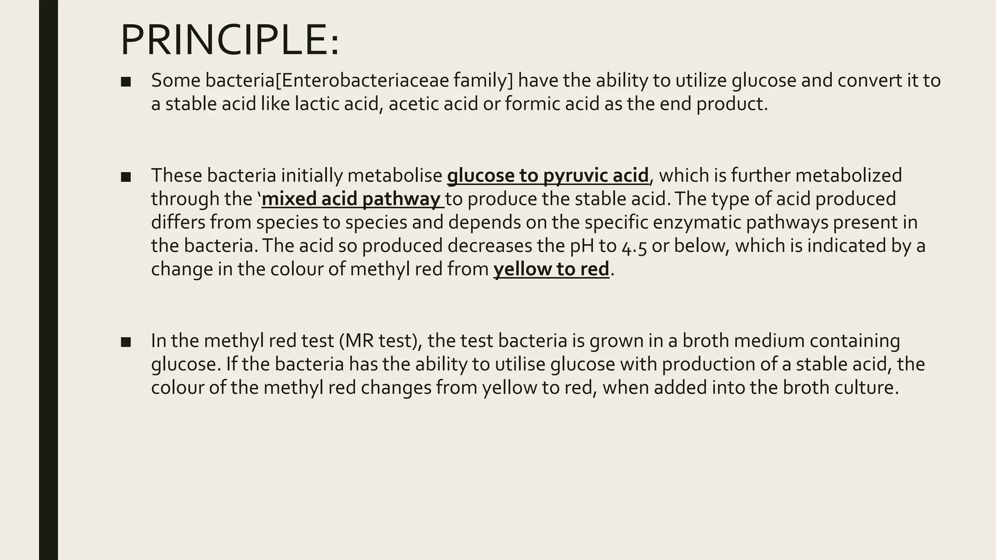 PRINCIPLE:
■ Some bacteria[Enterobacteriaceae family] have the ability to utilize glucose and convert it to
a stable acid like lactic acid, acetic acid or formic acid as the end product.
■ These bacteria initially metabolise glucose to pyruvic acid, which is further metabolized
through the ‘mixed acid pathway to produce the stable acid.The type of acid produced
differs from species to species and depends on the specific enzymatic pathways present in
the bacteria.The acid so produced decreases the pH to 4.5 or below, which is indicated by a
change in the colour of methyl red from yellow to red.
■ In the methyl red test (MR test), the test bacteria is grown in a broth medium containing
glucose. If the bacteria has the ability to utilise glucose with production of a stable acid, the
colour of the methyl red changes from yellow to red, when added into the broth culture.
 
