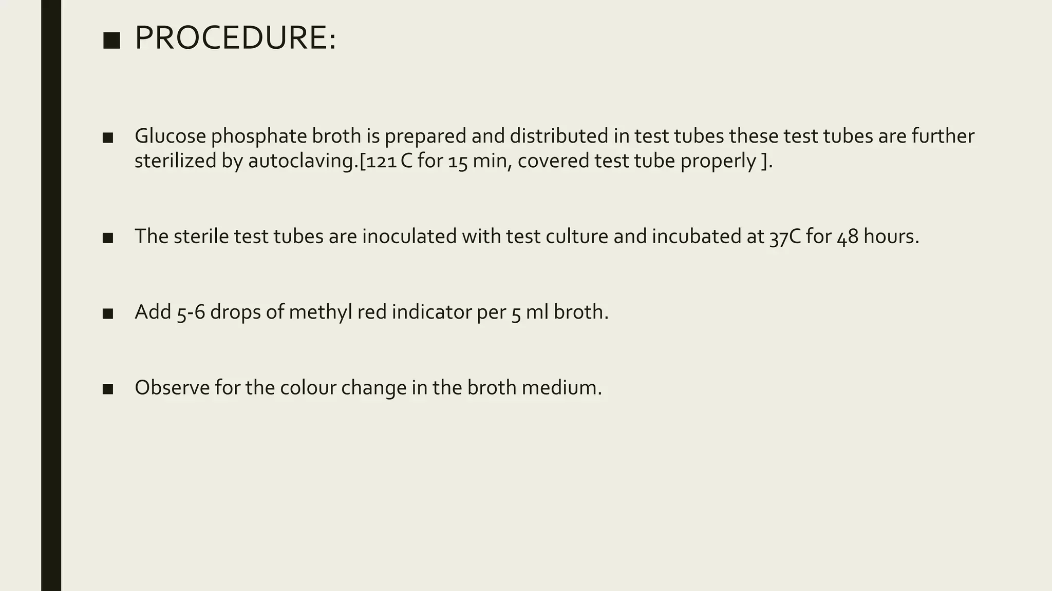 ■ PROCEDURE:
■ Glucose phosphate broth is prepared and distributed in test tubes these test tubes are further
sterilized by autoclaving.[121C for 15 min, covered test tube properly ].
■ The sterile test tubes are inoculated with test culture and incubated at 37C for 48 hours.
■ Add 5-6 drops of methyl red indicator per 5 ml broth.
■ Observe for the colour change in the broth medium.
 