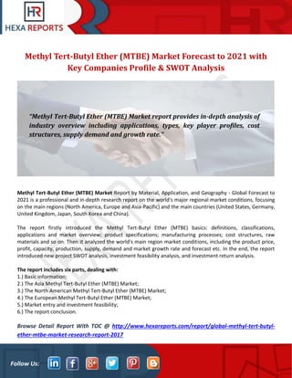 Follow Us:
Methyl Tert-Butyl Ether (MTBE) Market Forecast to 2021 with
Key Companies Profile & SWOT Analysis
Methyl Tert-Butyl Ether (MTBE) Market Report by Material, Application, and Geography - Global Forecast to
2021 is a professional and in-depth research report on the world's major regional market conditions, focusing
on the main regions (North America, Europe and Asia-Pacific) and the main countries (United States, Germany,
United Kingdom, Japan, South Korea and China).
The report firstly introduced the Methyl Tert-Butyl Ether (MTBE) basics: definitions, classifications,
applications and market overview; product specifications; manufacturing processes; cost structures, raw
materials and so on. Then it analyzed the world's main region market conditions, including the product price,
profit, capacity, production, supply, demand and market growth rate and forecast etc. In the end, the report
introduced new project SWOT analysis, investment feasibility analysis, and investment return analysis.
The report includes six parts, dealing with:
1.) Basic information;
2.) The Asia Methyl Tert-Butyl Ether (MTBE) Market;
3.) The North American Methyl Tert-Butyl Ether (MTBE) Market;
4.) The European Methyl Tert-Butyl Ether (MTBE) Market;
5.) Market entry and investment feasibility;
6.) The report conclusion.
Browse Detail Report With TOC @ http://www.hexareports.com/report/global-methyl-tert-butyl-
ether-mtbe-market-research-report-2017
“Methyl Tert-Butyl Ether (MTBE) Market report provides in-depth analysis of
industry overview including applications, types, key player profiles, cost
structures, supply demand and growth rate.”
 