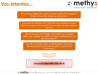 contact@methys.com - 24, rue de Mogador, 75009 Paris - 01 42 38 10 62
Vos atte tes…
Vous souhaitez déléguer des tâches de support à faible valeur ajoutée et
focaliser votre entière énergie sur votre métier ?
Vous cherchez à déployer une « Task force » pour satisfaire un besoin
d’évolutio u ge t ou de o e tio d’u e a o alie sa s avoi à pa e le
prix fort ?
Vous en avez assez des échanges interminables avec le support
éditeur pour résoudre un problème ou trouver rapidement une sol°
de contournement ?
Vous êtes confronté à relever un défi budgétaire nécessitant
une rationalisation de vos coûts imputés au support et à la
maintenance ?
Découvrez notre Offre TMA MS BI
 