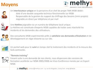 contact@methys.com - 24, rue de Mogador, 75009 Paris - 01 42 38 10 62
Moyens
Un interlocuteur unique e la pe so e d’u hef de p ojet TMA MSBI dédié :
doté d’u e dou le as uette te h i o-fonctionnelle sur MSBI
Responsable de la gestion du support du chiffrage des besoins (mini-projets)
Joignable en direct par téléphone et par mail
Une Hotline joignable via un numéro de téléphone local unique.
La Hotli e est o stituée d’e pe ts MSBI apa les de t aite ave éa tivité les
incidents et les demandes des utilisateurs.
Des consultants MSBI expérimentés prêts à satisfaire vos de a des d’évolutio et de
développement en régie distante ou sur site.
Un portail web pour le suivi en temps réel le traitement des incidents et la mesure des
SLAs contractés.
Re ote trai i g
Faisant suite à une demande de nos clients, nous dispensons des sessions de
formation accélérée sur MSBI 2005/2008 via Visio-Conférence menée par un Expert
MSBI.
 